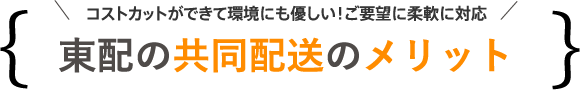 東配の共同配送のメリット（コストカットができて環境にも優しい！ご要望に柔軟に対応）