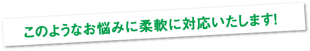 このようなお悩みに柔軟に対応いたします！