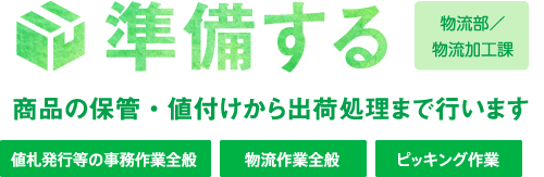 準備する 物流部／物流加工課 商品の保管・値付けから出荷処理まで行います 値札発行等の事務作業全般 物流作業全般 ピッキング作業