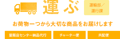 運ぶ 運輸部／運輸課 お荷物一つから大切な商品をお届けします 量販店センター納品代行 チャーター便 共配便